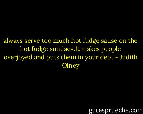 always serve too much hot fudge sause on the hot fudge sundaes.It makes people overjoyed,and puts them in your debt - Judith Olney