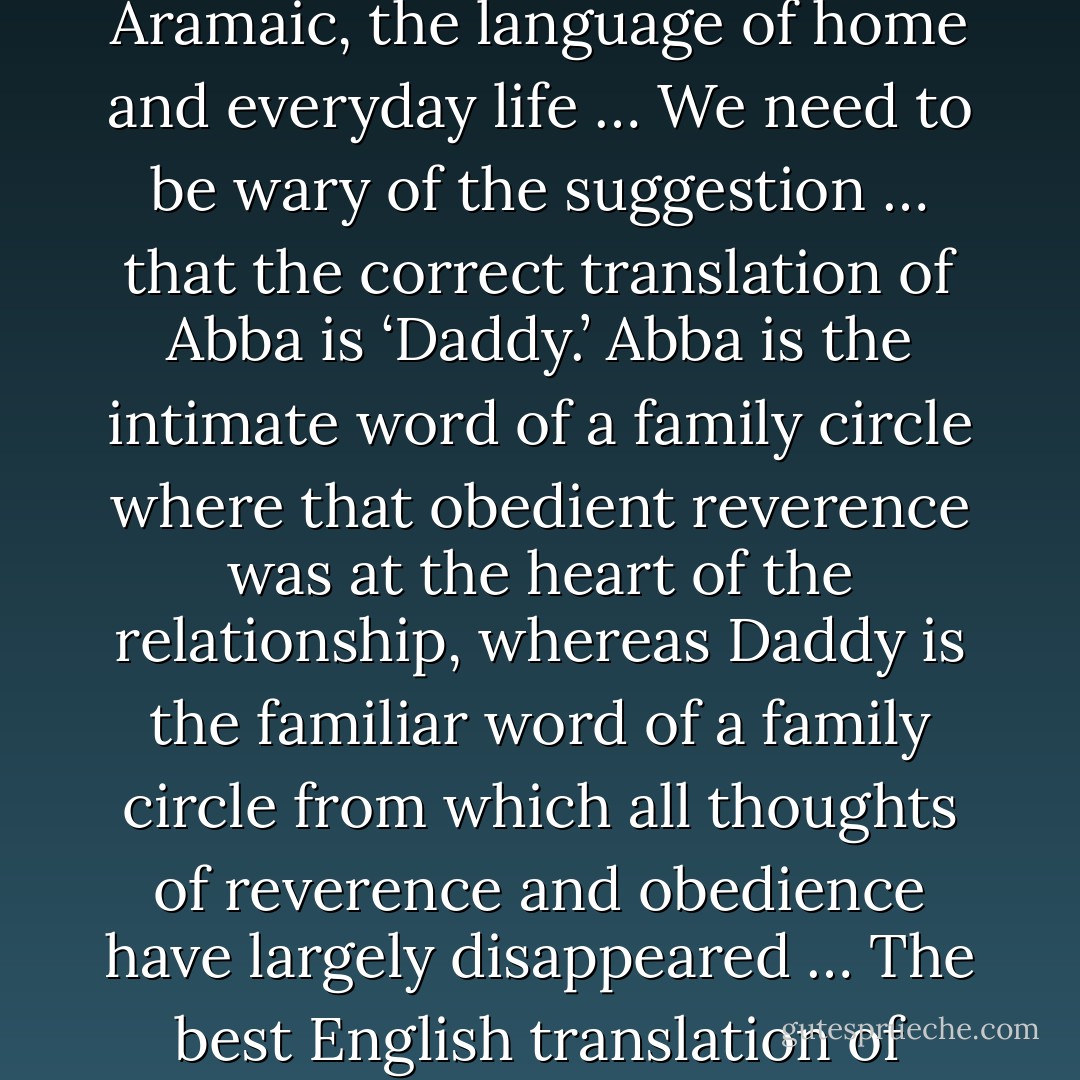 Abba is not Hebrew, the language of liturgy, but Aramaic, the language of home and everyday life … We need to be wary of the suggestion … that the correct translation of Abba is ‘Daddy.’ Abba is the intimate word of a family circle where that obedient reverence was at the heart of the relationship, whereas Daddy is the familiar word of a family circle from which all thoughts of reverence and obedience have largely disappeared … The best English translation of Abba is simply ‘Dear Father. - Thomas A. Smail