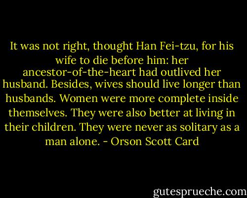 It was not right, thought Han Fei-tzu, for his wife to die before him: her ancestor-of-the-heart had outlived her husband. Besides, wives should live longer than husbands. Women were more complete inside themselves. They were also better at living in their children. They were never as solitary as a man alone. - Orson Scott Card