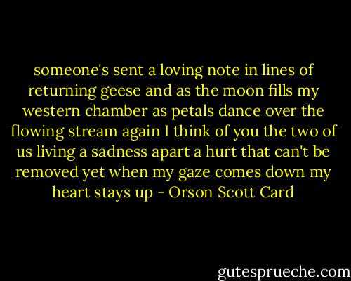 someone's sent<br />a loving note<br />in lines of returning geese<br />and as the moon fills<br />my western chamber<br />as petals dance<br />over the flowing stream<br />again I think of you<br />the two of us<br />living a sadness<br />apart<br />a hurt that can't be removed<br />yet when my gaze comes down<br />my heart stays up - Orson Scott Card