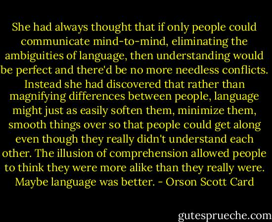 She had always thought that if only people could communicate mind-to-mind, eliminating the ambiguities of language, then understanding would be perfect and there'd be no more needless conflicts. Instead she had discovered that rather than magnifying differences between people, language might just as easily soften them, minimize them, smooth things over so that people could get along even though they really didn't understand each other. The illusion of comprehension allowed people to think they were more alike than they really were. Maybe language was better. - Orson Scott Card