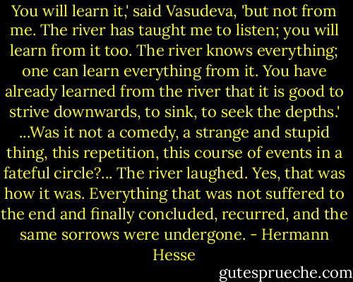 You will learn it,' said Vasudeva, 'but not from me. The river has taught me to listen; you will learn from it too. The river knows everything; one can learn everything from it. You have already learned from the river that it is good to strive downwards, to sink, to seek the depths.'<br />...Was it not a comedy, a strange and stupid thing, this repetition, this course of events in a fateful circle?...<br />The river laughed. Yes, that was how it was. Everything that was not suffered to the end and finally concluded, recurred, and the same sorrows were undergone. - Hermann Hesse
