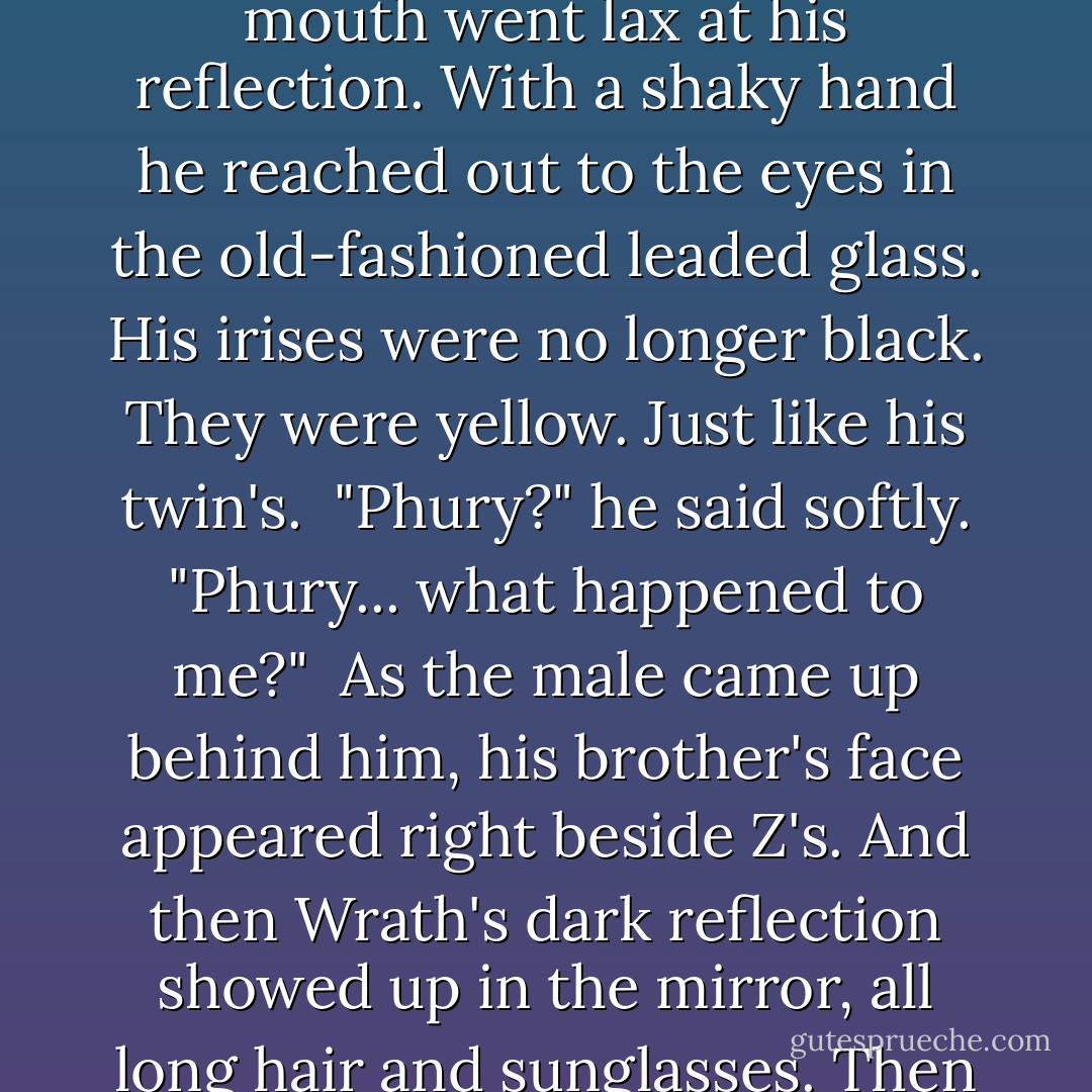 Tohrment spoke. "Bella's brother called. He's tabled the sehelusion request and asked that she stay here for a couple of days."<br /><br />Z jacked his head up. "Why?"<br /><br />"He didn't give a reason-" Tohr's eye's narrowed on Z's face. "Oh... my God."<br /><br />"What the fuck are you looking at?"<br /><br />Phury pointed to the antique mirror hanging on the wall next to the double doors. "See for yourself."<br /><br />Zsadist marched across the room, ready to give them all hell. Bella was what mattered-<br /><br />His mouth went lax at his reflection. With a shaky hand he reached out to the eyes in the old-fashioned leaded glass. His irises were no longer black. They were yellow. Just like his twin's.<br /><br />"Phury?" he said softly. "Phury... what happened to me?"<br /><br />As the male came up behind him, his brother's face appeared right beside Z's. And then Wrath's dark reflection showed up in the mirror, all long hair and sunglasses. Then Rhage's star-fallen beauty. And Vishous's Sox cap. And Tohrment's brush cut. And Butch's busted nose.<br /><br />One by one they reached out and touched him, their big hands gently on his shoulders.<br /><br />"Welcome back, my brother," Phury whispered.<br /><br />Zsadist stared at the males who were behind him. And the oddest thought that if he were to let himself go limp and fall backward... they would catch him. - J.R. Ward