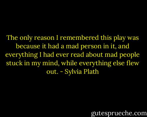 The only reason I remembered this play was because it had a mad person in it, and everything I had ever read about mad people stuck in my mind, while everything else flew out. - Sylvia Plath