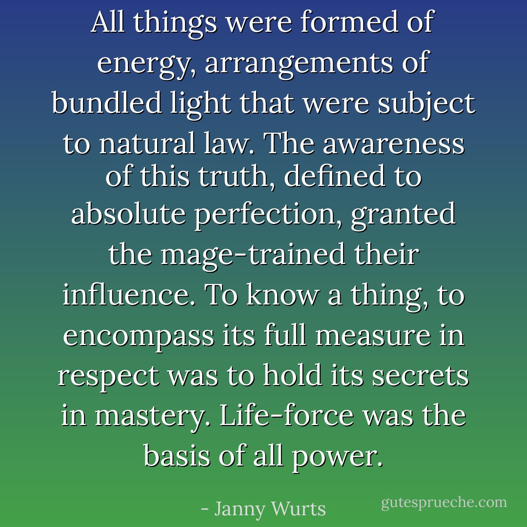 All things were formed of energy, arrangements of bundled light that were subject to natural law. The awareness of this truth, defined to absolute perfection, granted the mage-trained their influence. To know a thing, to encompass its full measure in respect was to hold its secrets in mastery. Life-force was the basis of all power. - Janny Wurts