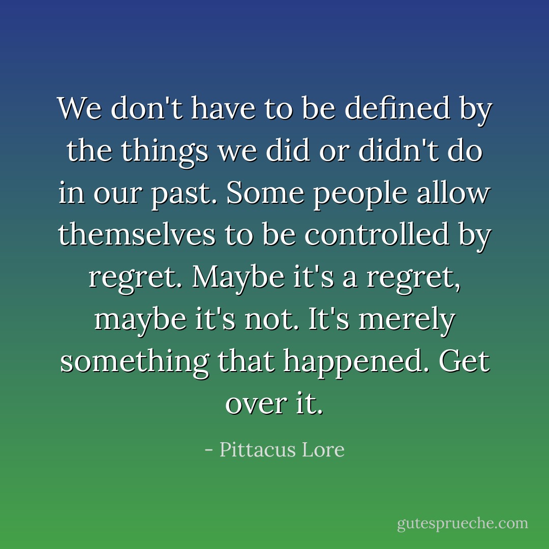 We don't have to be defined by the things we did or didn't do in our past. Some people allow themselves to be controlled by regret. Maybe it's a regret, maybe it's not. It's merely something that happened. Get over it. - Pittacus Lore