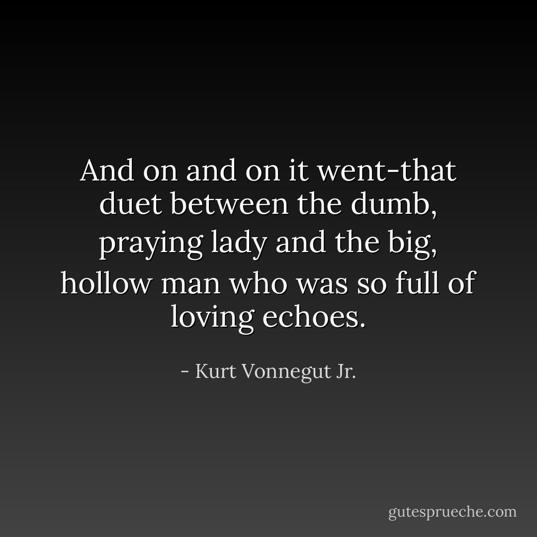 And on and on it went-that duet between the dumb, praying lady and the big, hollow man who was so full of loving echoes. - Kurt Vonnegut Jr.
