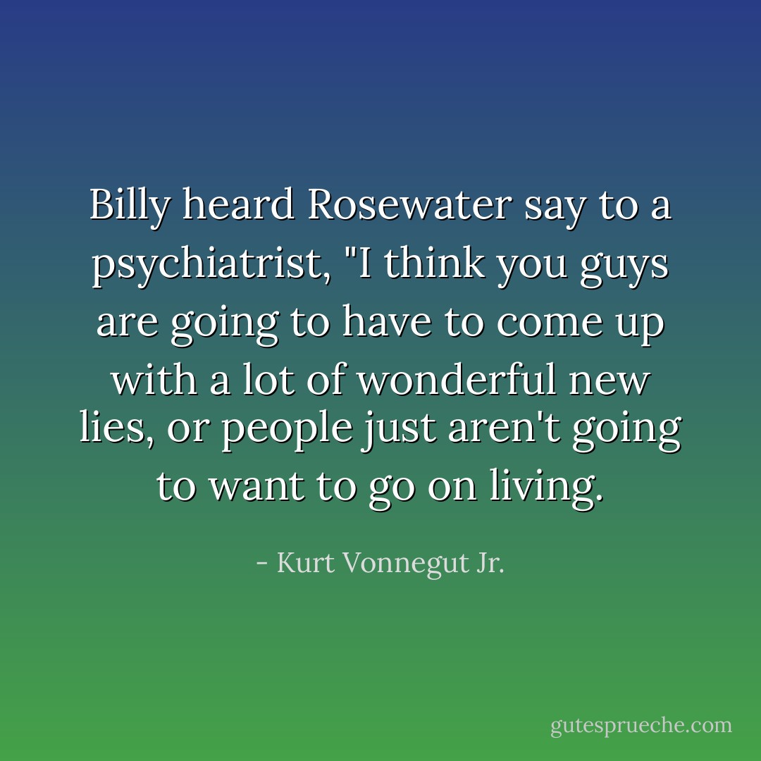 Billy heard Rosewater say to a psychiatrist, "I think you guys are going to have to come up with a lot of wonderful new lies, or people just aren't going to want to go on living. - Kurt Vonnegut Jr.