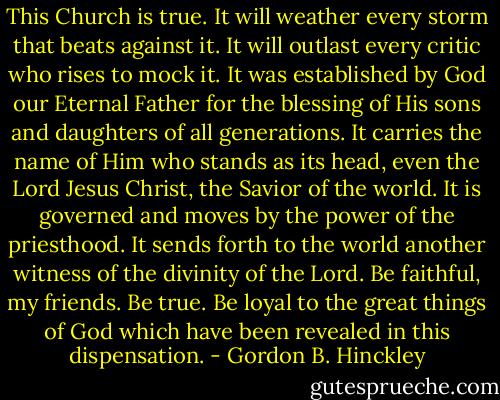 This Church is true. It will weather every storm that beats against it. It will outlast every critic who rises to mock it. It was established by God our Eternal Father for the blessing of His sons and daughters of all generations. It carries the name of Him who stands as its head, even the Lord Jesus Christ, the Savior of the world. It is governed and moves by the power of the priesthood. It sends forth to the world another witness of the divinity of the Lord. Be faithful, my friends. Be true. Be loyal to the great things of God which have been revealed in this dispensation. - Gordon B. Hinckley