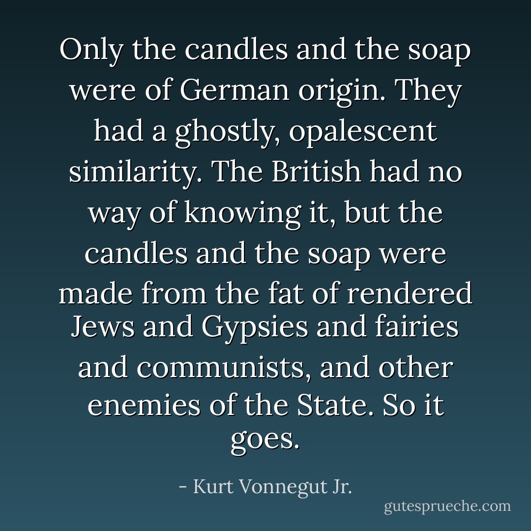 Only the candles and the soap were of German origin. They had a ghostly, opalescent similarity. The British had no way of knowing it, but the candles and the soap were made from the fat of rendered Jews and Gypsies and fairies and communists, and other enemies of the State. So it goes. - Kurt Vonnegut Jr.