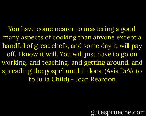 You have come nearer to mastering a good many aspects of cooking than anyone except a handful of great chefs, and some day it will pay off. I know it will. You will just have to go on working, and teaching, and getting around, and spreading the gospel until it does. (Avis DeVoto to Julia Child) - Joan Reardon