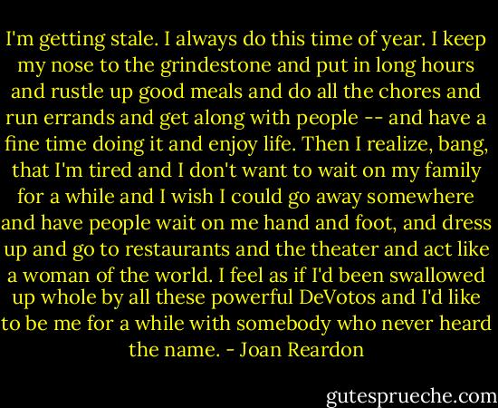 I'm getting stale. I always do this time of year. I keep my nose to the grindestone and put in long hours and rustle up good meals and do all the chores and run errands and get along with people -- and have a fine time doing it and enjoy life. Then I realize, bang, that I'm tired and I don't want to wait on my family for a while and I wish I could go away somewhere and have people wait on me hand and foot, and dress up and go to restaurants and the theater and act like a woman of the world. I feel as if I'd been swallowed up whole by all these powerful DeVotos and I'd like to be me for a while with somebody who never heard the name. - Joan Reardon