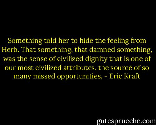 Something told her to hide the feeling from Herb. That something, that damned something, was the sense of civilized dignity that is one of our most civilized attributes, the source of so many missed opportunities. - Eric Kraft