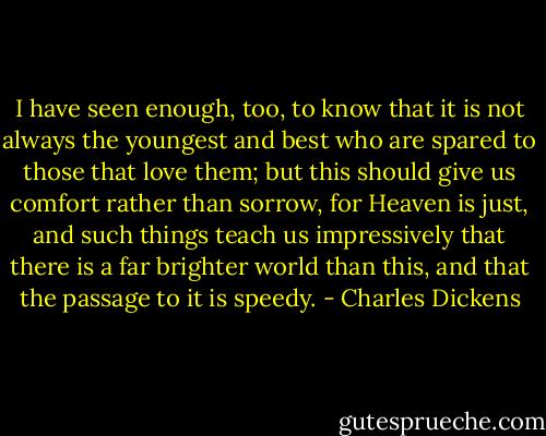 I have seen enough, too, to know that it is not always the youngest and best who are spared to those that love them; but this should give us comfort rather than sorrow, for Heaven is just, and such things teach us impressively that there is a far brighter world than this, and that the passage to it is speedy. - Charles Dickens