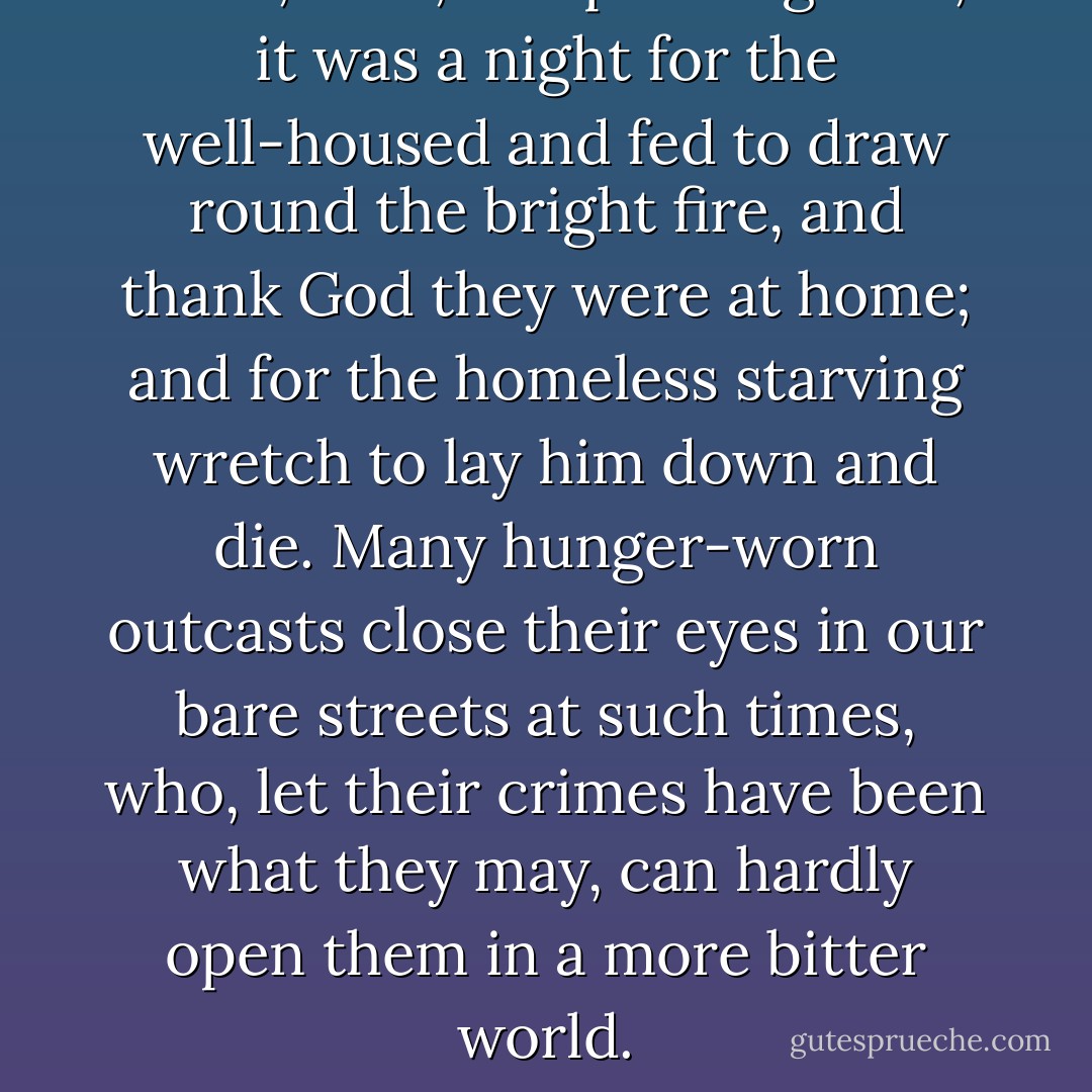 Bleak, dark, and piercing cold, it was a night for the well-housed and fed to draw round the bright fire, and thank God they were at home; and for the homeless starving wretch to lay him down and die. Many hunger-worn outcasts close their eyes in our bare streets at such times, who, let their crimes have been what they may, can hardly open them in a more bitter world. - Charles Dickens