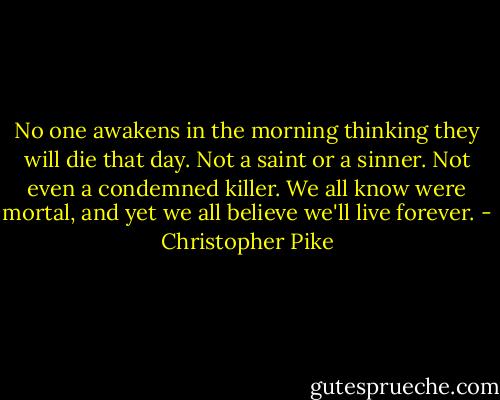 No one awakens in the morning thinking they will die that day. Not a saint or a sinner. Not even a condemned killer. We all know were mortal, and yet we all believe we'll live forever. - Christopher Pike