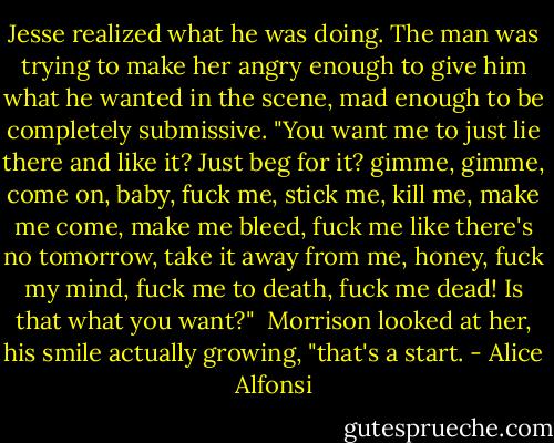 Jesse realized what he was doing. The man was trying to make her angry enough to give him what he wanted in the scene, mad enough to be completely submissive. "You want me to just lie there and like it? Just beg for it? gimme, gimme, come on, baby, fuck me, stick me, kill me, make me come, make me bleed, fuck me like there's no tomorrow, take it away from me, honey, fuck my mind, fuck me to death, fuck me dead! Is that what you want?"<br /><br />Morrison looked at her, his smile actually growing, "that's a start. - Alice Alfonsi