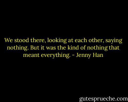 We stood there, looking at each other, saying nothing. But it was the kind of nothing that meant everything. - Jenny Han