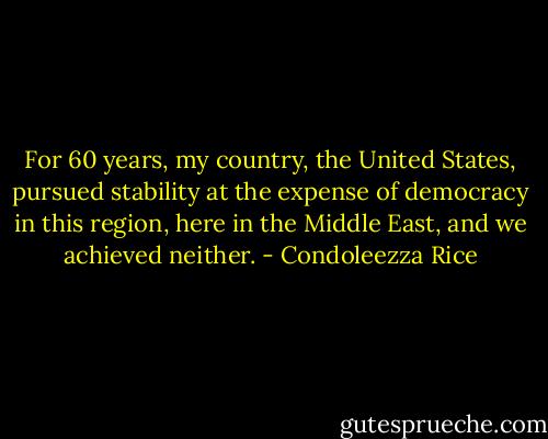 For 60 years, my country, the United States, pursued stability at the expense of democracy in this region, here in the Middle East, and we achieved neither. - Condoleezza Rice