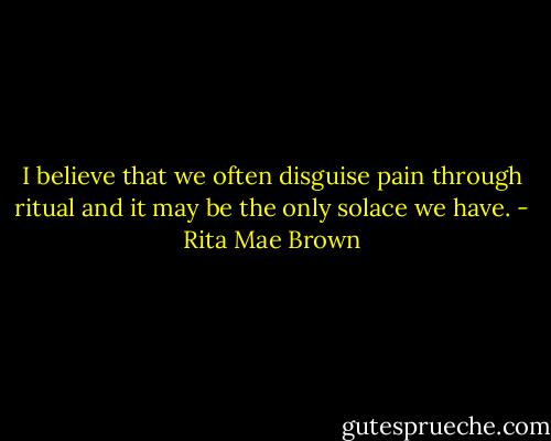 I believe that we often disguise pain through ritual and it may be the only solace we have. - Rita Mae Brown