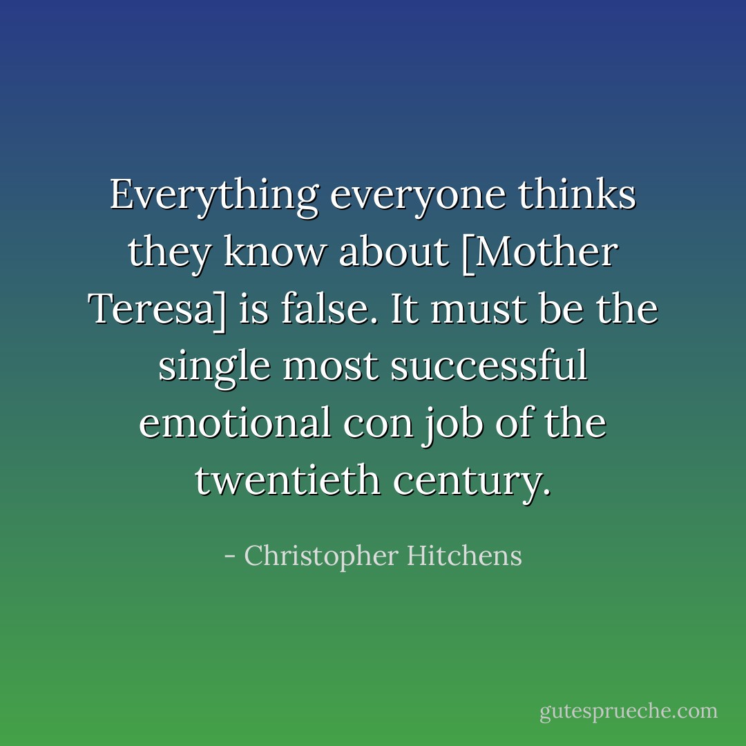 Everything everyone thinks they know about [Mother Teresa] is false. It must be the single most successful emotional con job of the twentieth century. - Christopher Hitchens