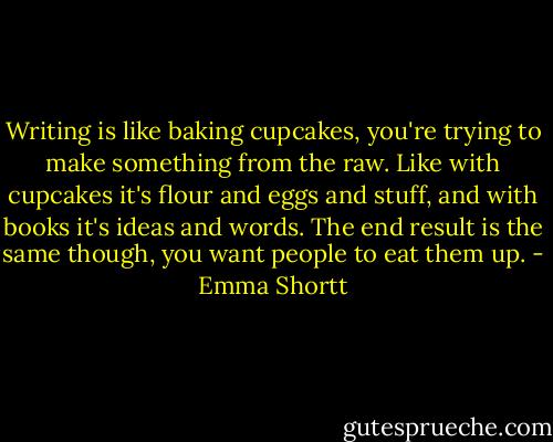 Writing is like baking cupcakes, you're trying to make something from the raw. Like with cupcakes it's flour and eggs and stuff, and with books it's ideas and words. The end result is the same though, you want people to eat them up. - Emma Shortt