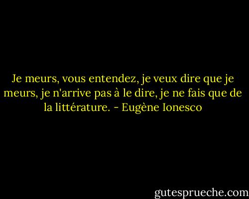 Je meurs, vous entendez, je veux dire que je meurs, je n'arrive pas à le dire, je ne fais que de la littérature. - Eugène Ionesco
