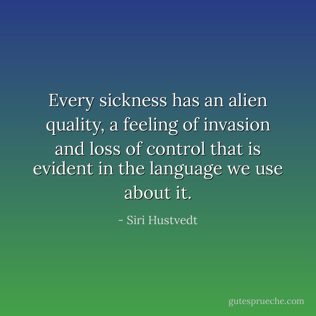 Every sickness has an alien quality, a feeling of invasion and loss of control that is evident in the language we use about it. - Siri Hustvedt