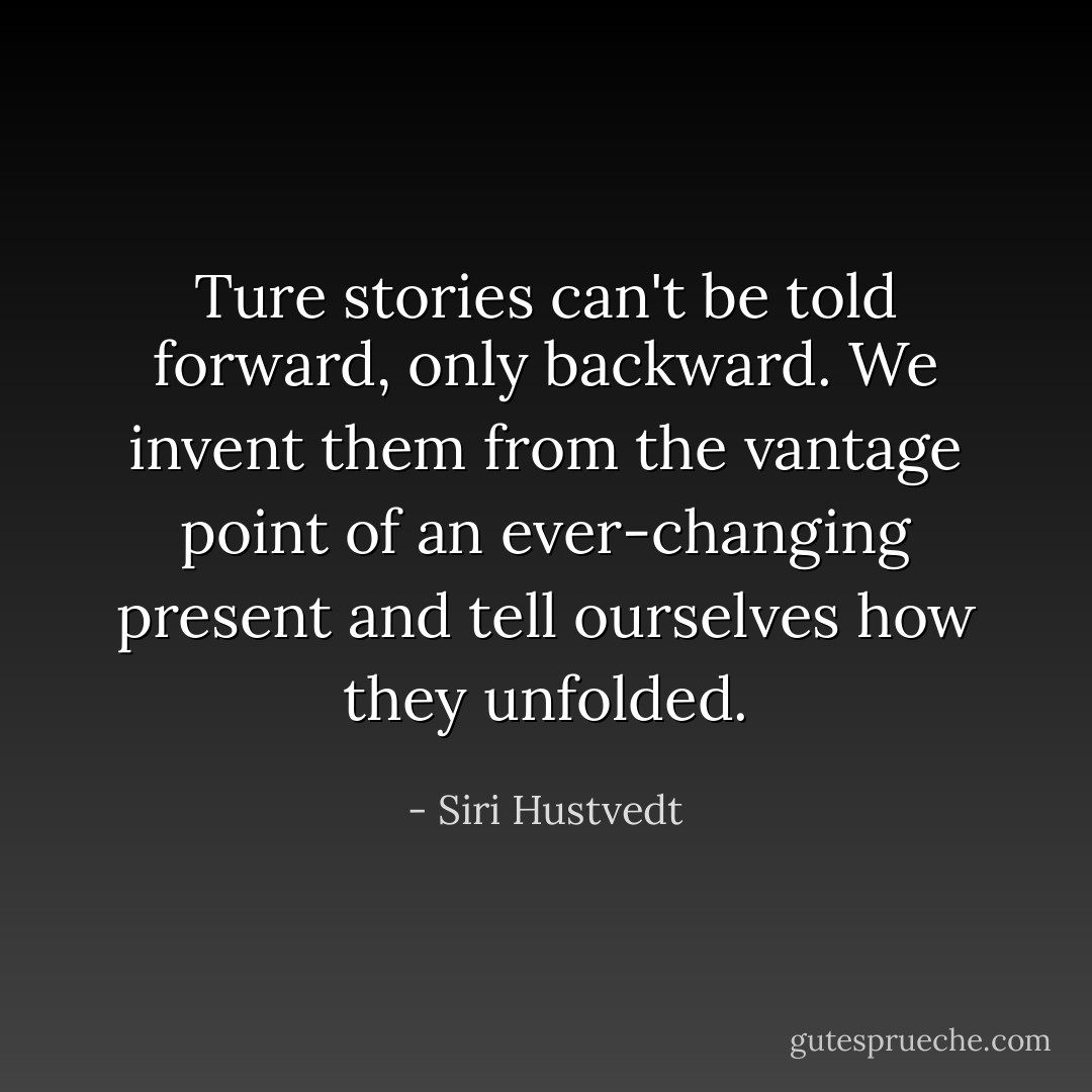 Ture stories can't be told forward, only backward. We invent them from the vantage point of an ever-changing present and tell ourselves how they unfolded. - Siri Hustvedt