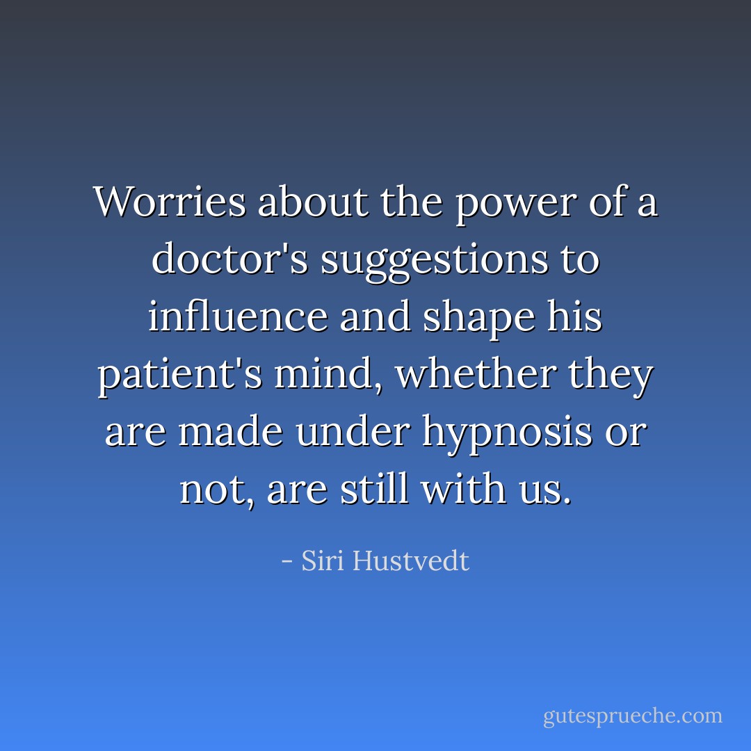 Worries about the power of a doctor's suggestions to influence and shape his patient's mind, whether they are made under hypnosis or not, are still with us. - Siri Hustvedt