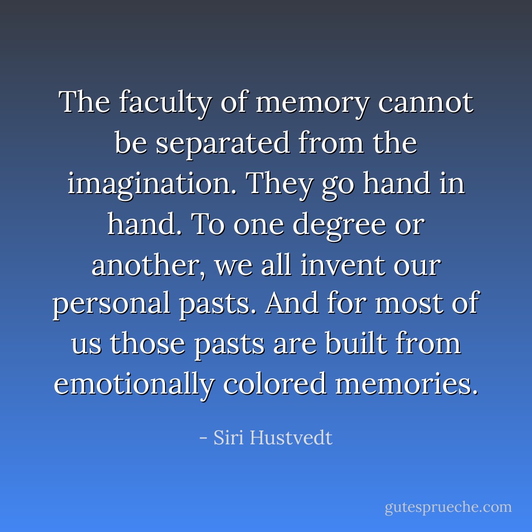The faculty of memory cannot be separated from the imagination. They go hand in hand. To one degree or another, we all invent our personal pasts. And for most of us those pasts are built from emotionally colored memories. - Siri Hustvedt