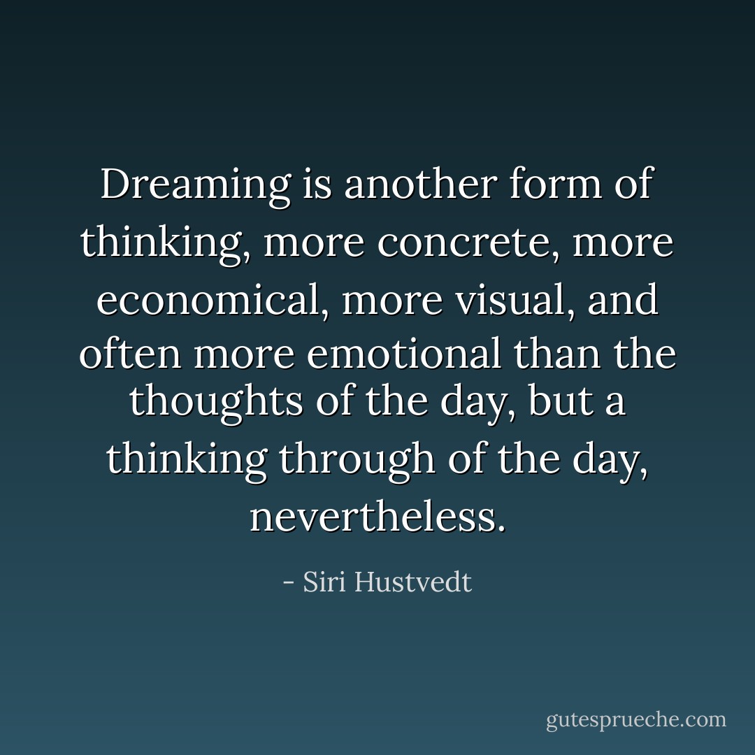 Dreaming is another form of thinking, more concrete, more economical, more visual, and often more emotional than the thoughts of the day, but a thinking through of the day, nevertheless. - Siri Hustvedt