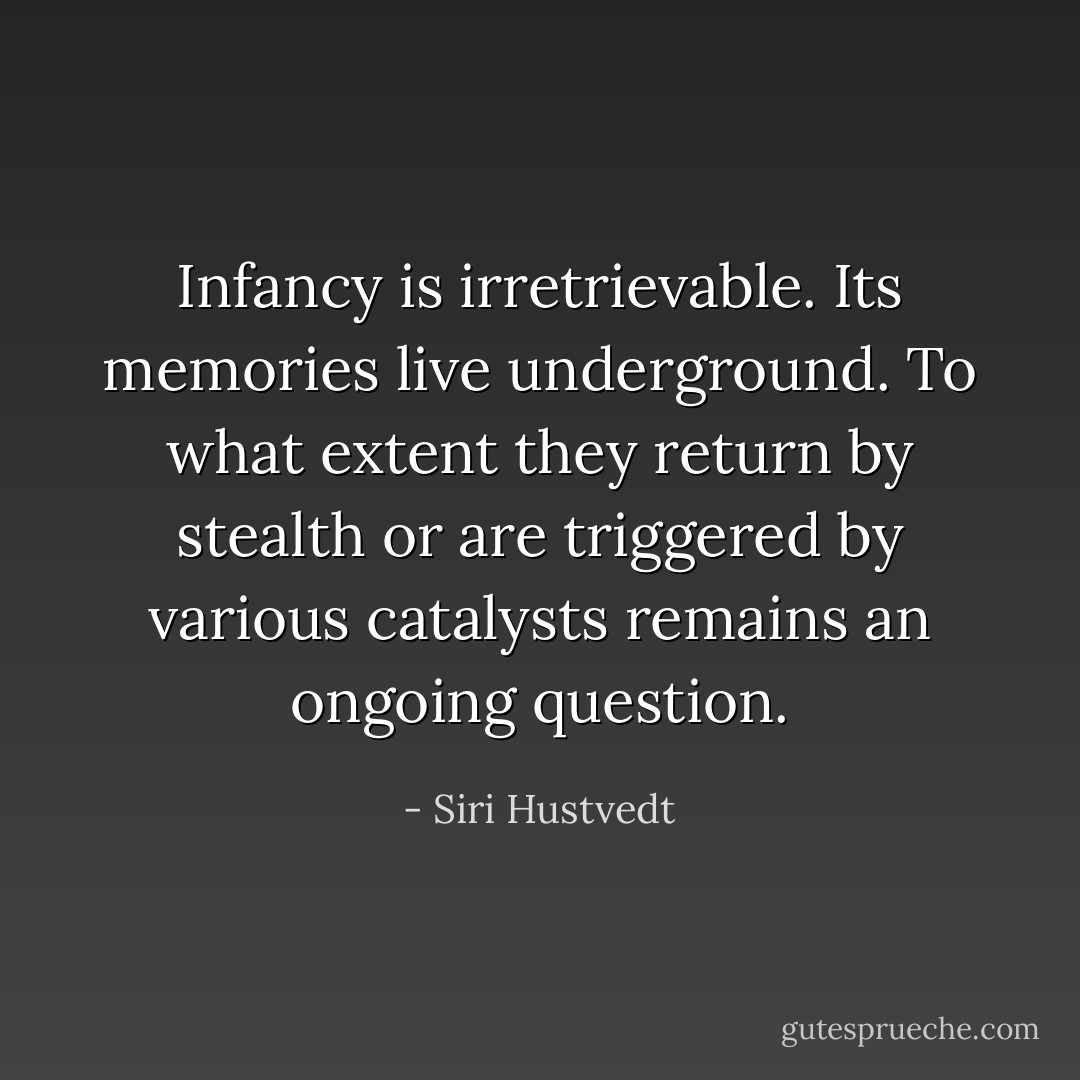 Infancy is irretrievable. Its memories live underground. To what extent they return by stealth or are triggered by various catalysts remains an ongoing question. - Siri Hustvedt