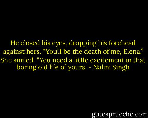 He closed his eyes, dropping his forehead against hers. “You’ll be the death of me, Elena.” She smiled. “You need a little excitement in that boring old life of yours. - Nalini Singh