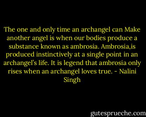 The one and only time an archangel can Make another angel is when our bodies produce a substance known as ambrosia. Ambrosia,is produced instinctively at a single point in an archangel’s life. It is legend that ambrosia only rises when an archangel loves true. - Nalini Singh