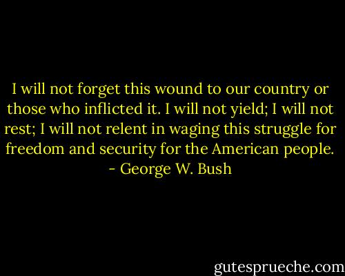 I will not forget this wound to our country or those who inflicted it. I will not yield; I will not rest; I will not relent in waging this struggle for freedom and security for the American people. - George W. Bush