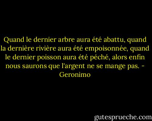 Quand le dernier arbre aura été abattu, quand la dernière rivière aura été empoisonnée, quand le dernier poisson aura été péché, alors enfin nous saurons que l'argent ne se mange pas. - Geronimo
