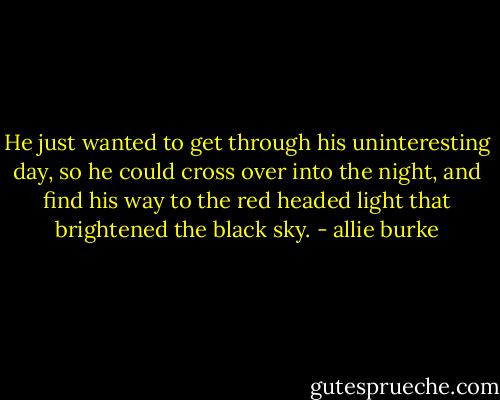 He just wanted to get through his uninteresting day, so he could cross over into the night, and find his way to the red headed light that brightened the black sky. - allie burke