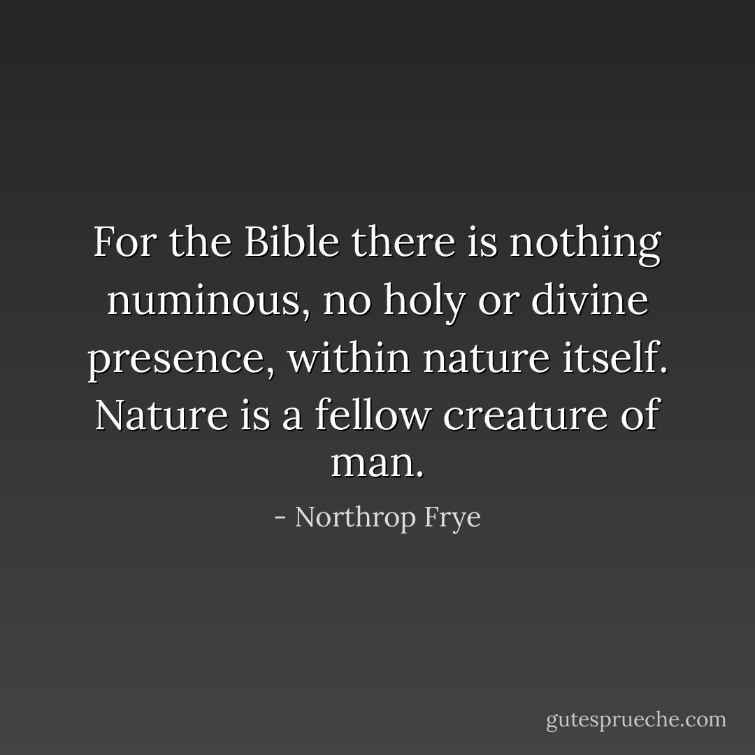For the Bible there is nothing numinous, no holy or divine presence, within nature itself. Nature is a fellow creature of man. - Northrop Frye