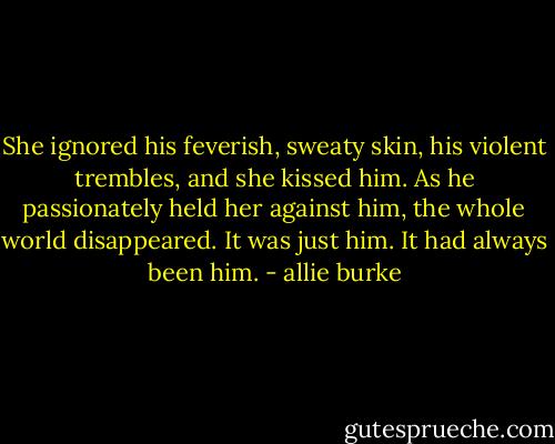 She ignored his feverish, sweaty skin, his violent trembles, and she kissed him. As he passionately held her against him, the whole world disappeared. It was just him. It had always been him. - allie burke