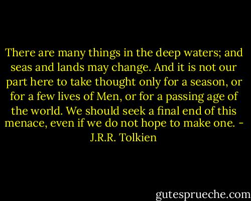 There are many things in the deep waters; and seas and lands may change. And it is not our part here to take thought only for a season, or for a few lives of Men, or for a passing age of the world. We should seek a final end of this menace, even if we do not hope to make one. - J.R.R. Tolkien