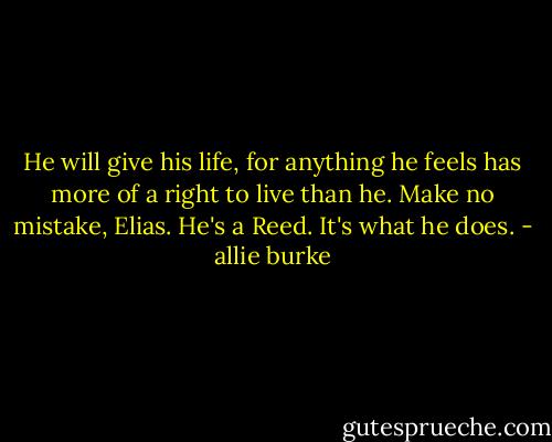 He will give his life, for anything he feels has more of a right to live than he. Make no mistake, Elias. He's a Reed. It's what he does. - allie burke