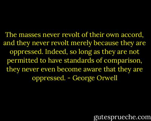 The masses never revolt of their own accord, and they never revolt merely because they are oppressed. Indeed, so long as they are not permitted to have standards of comparison, they never even become aware that they are oppressed. - George Orwell