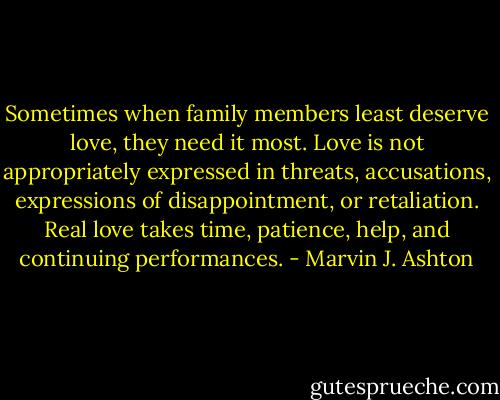 Sometimes when family members least deserve love, they need it most. Love is not appropriately expressed in threats, accusations, expressions of disappointment, or retaliation. Real love takes time, patience, help, and continuing performances. - Marvin J. Ashton