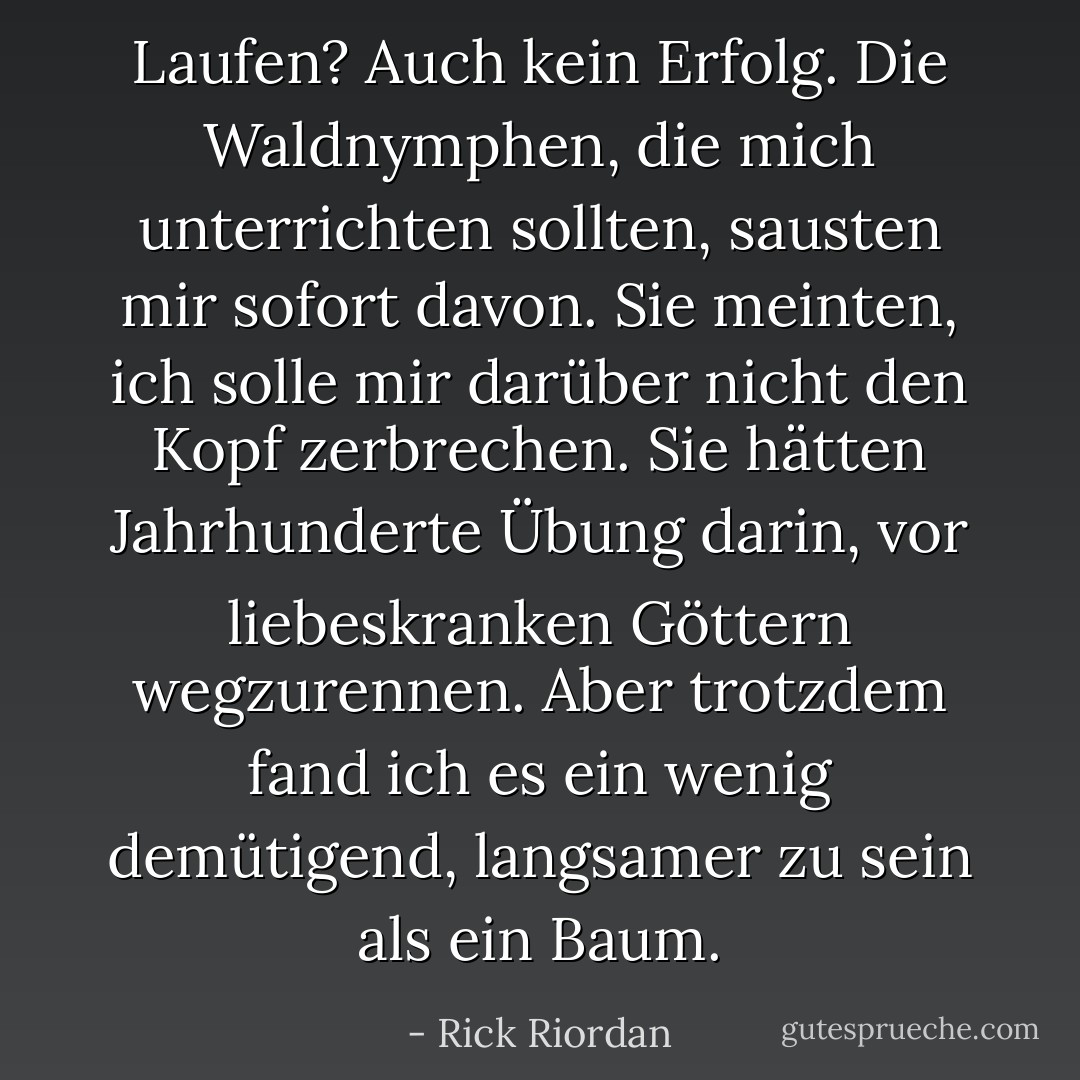 Laufen? Auch kein Erfolg. Die Waldnymphen, die mich unterrichten sollten, sausten mir sofort davon. Sie meinten, ich solle mir darüber nicht den Kopf zerbrechen. Sie hätten Jahrhunderte Übung darin, vor liebeskranken Göttern wegzurennen. Aber trotzdem fand ich es ein wenig demütigend, langsamer zu sein als ein Baum. - Rick Riordan