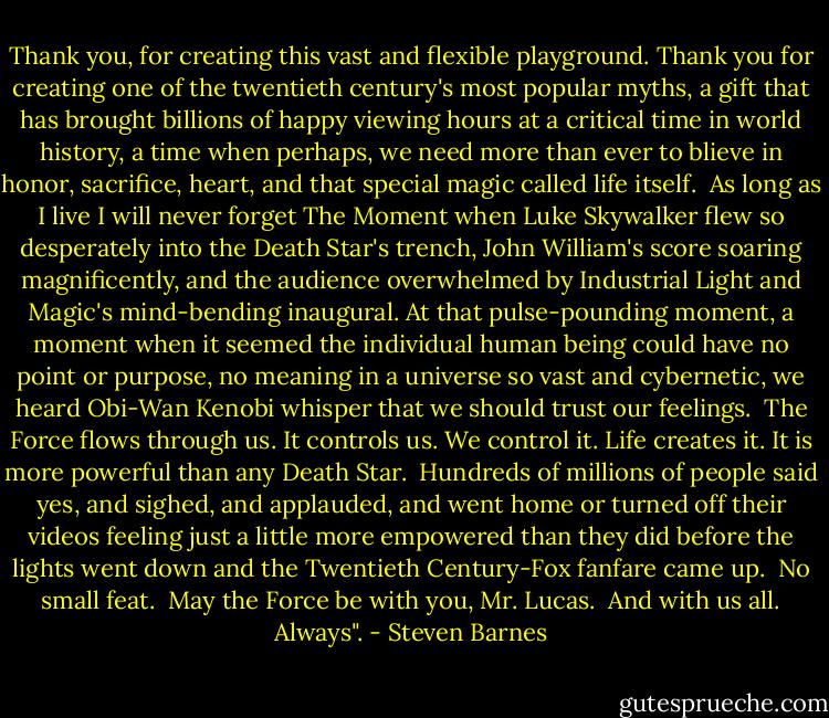 Thank you, for creating this vast and flexible playground. Thank you for creating one of the twentieth century's most popular myths, a gift that has brought billions of happy viewing hours at a critical time in world history, a time when perhaps, we need more than ever to blieve in honor, sacrifice, heart, and that special magic called life itself.<br /> As long as I live I will never forget The Moment when Luke Skywalker flew so desperately into the Death Star's trench, John William's score soaring magnificently, and the audience overwhelmed by Industrial Light and Magic's mind-bending inaugural. At that pulse-pounding moment, a moment when it seemed the individual human being could have no point or purpose, no meaning in a universe so vast and cybernetic, we heard Obi-Wan Kenobi whisper that we should trust our feelings.<br /> The Force flows through us. It controls us. We control it. Life creates it. It is more powerful than any Death Star.<br /> Hundreds of millions of people said yes, and sighed, and applauded, and went home or turned off their videos feeling just a little more empowered than they did before the lights went down and the Twentieth Century-Fox fanfare came up.<br /> No small feat.<br /> May the Force be with you, Mr. Lucas.<br /> And with us all. Always". - Steven Barnes