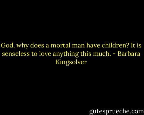 God, why does a mortal man have children? It is senseless to love anything this much. - Barbara Kingsolver