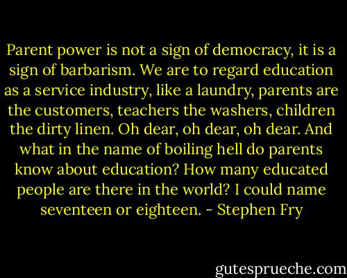 Parent power is not a sign of democracy, it is a sign of barbarism. We are to regard education as a service industry, like a laundry, parents are the customers, teachers the washers, children the dirty linen. Oh dear, oh dear, oh dear. And what in the name of boiling hell do parents know about education? How many educated people are there in the world? I could name seventeen or eighteen. - Stephen Fry