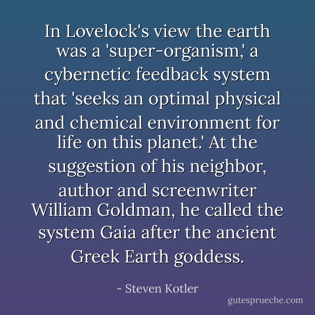 In Lovelock's view the earth was a 'super-organism,' a cybernetic feedback system that 'seeks an optimal physical and chemical environment for life on this planet.' At the suggestion of his neighbor, author and screenwriter William Goldman, he called the system Gaia after the ancient Greek Earth goddess. - Steven Kotler