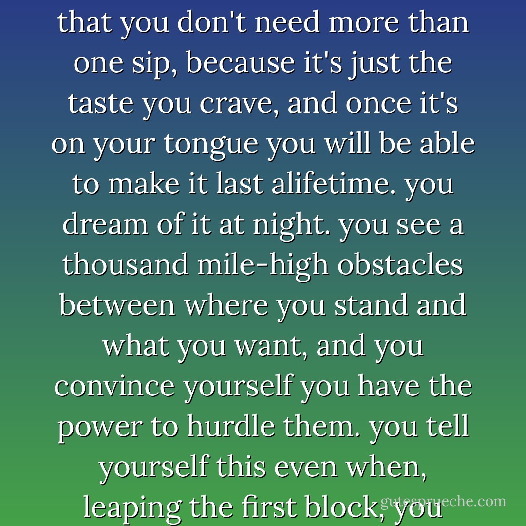 when you want something so desperately, you shake with the need for it. you tell yourself that you don't need more than one sip, because it's just the taste you crave, and once it's on your tongue you will be able to make it last alifetime. you dream of it at night. you see a thousand mile-high obstacles between where you stand and what you want, and you convince yourself you have the power to hurdle them. you tell yourself this even when, leaping the first block, you wind up bruised and bloodied and flattened. - Jodi Picoult